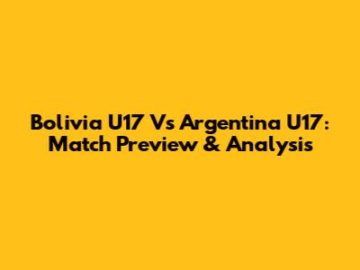 Bolivia U17 Vs Argentina U17: Match Preview & Analysis