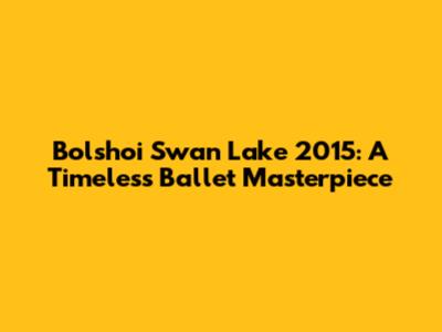 Bolshoi Swan Lake 2015: A Timeless Ballet Masterpiece