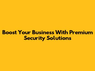 Boost Your Business With Premium Security Solutions