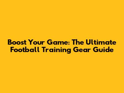 Boost Your Game: The Ultimate Football Training Gear Guide