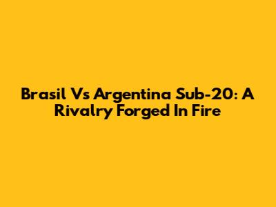 Brasil Vs Argentina Sub-20: A Rivalry Forged In Fire