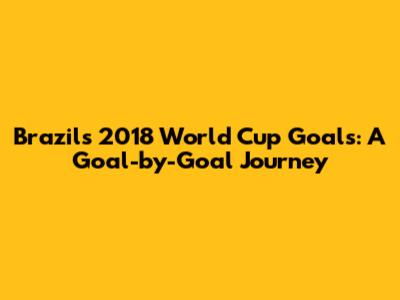 Brazil's 2018 World Cup Goals: A Goal-by-Goal Journey