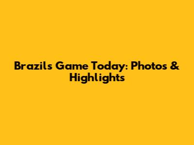 Brazil's Game Today: Photos & Highlights