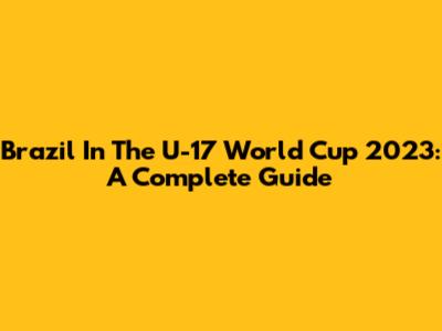 Brazil In The U-17 World Cup 2023: A Complete Guide