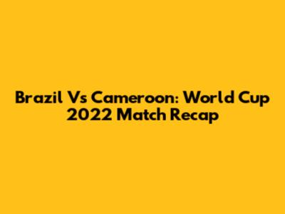 Brazil Vs Cameroon: World Cup 2022 Match Recap