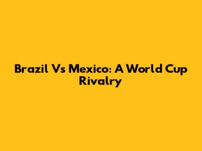 Brazil Vs Mexico: A World Cup Rivalry