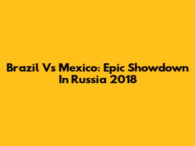 Brazil Vs Mexico: Epic Showdown In Russia 2018