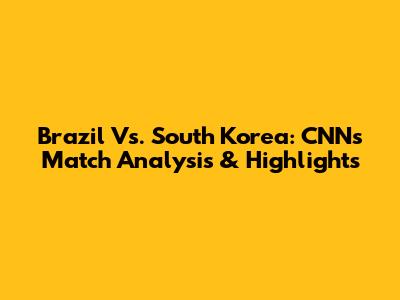 Brazil Vs. South Korea: CNN's Match Analysis & Highlights