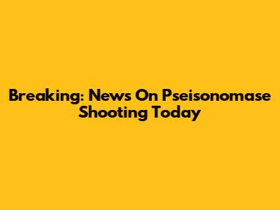 Breaking: News On Pseisonomase Shooting Today