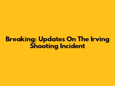 Breaking: Updates On The Irving Shooting Incident