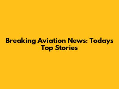 Breaking Aviation News: Today's Top Stories