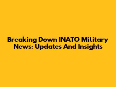 Breaking Down INATO Military News: Updates And Insights