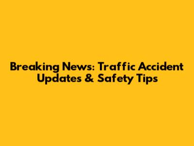 Breaking News: Traffic Accident Updates & Safety Tips