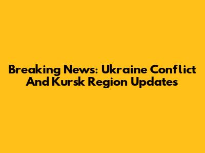 Breaking News: Ukraine Conflict And Kursk Region Updates