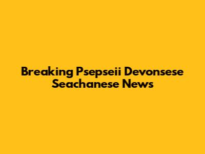 Breaking Psepseii Devonsese Seachanese News