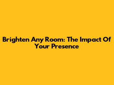 Brighten Any Room: The Impact Of Your Presence