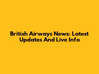 British Airways News: Latest Updates And Live Info