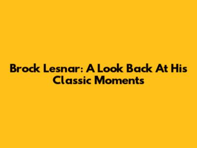 Brock Lesnar: A Look Back At His Classic Moments