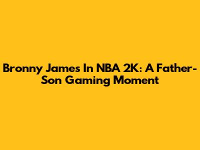Bronny James In NBA 2K: A Father-Son Gaming Moment