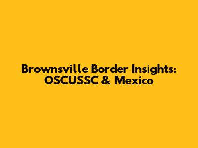 Brownsville Border Insights: OSCUSSC & Mexico