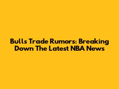 Bulls Trade Rumors: Breaking Down The Latest NBA News
