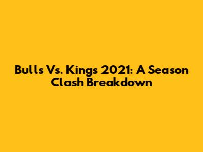Bulls Vs. Kings 2021: A Season Clash Breakdown