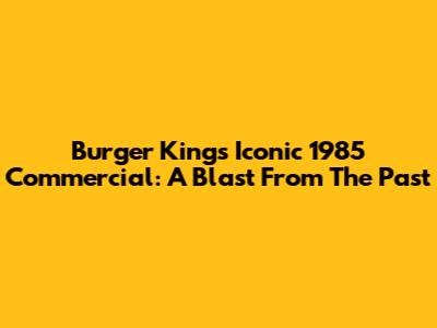 Burger King's Iconic 1985 Commercial: A Blast From The Past
