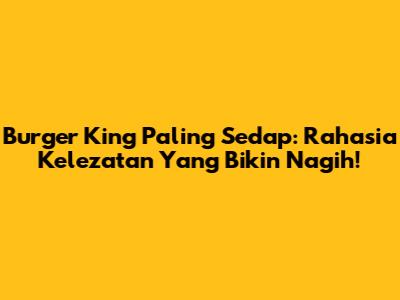 Burger King Paling Sedap: Rahasia Kelezatan Yang Bikin Nagih!