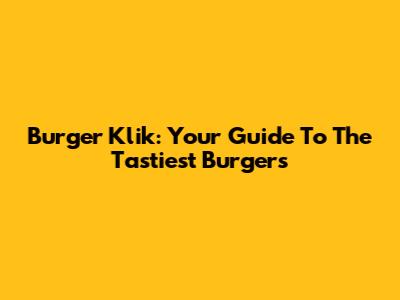 Burger Klik: Your Guide To The Tastiest Burgers