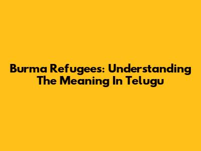 Burma Refugees: Understanding The Meaning In Telugu