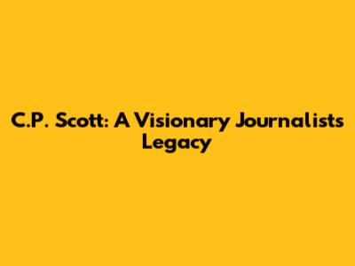 C.P. Scott: A Visionary Journalist's Legacy