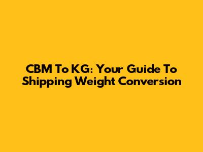 CBM To KG: Your Guide To Shipping Weight Conversion