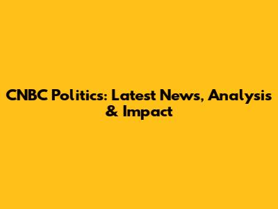 CNBC Politics: Latest News, Analysis & Impact