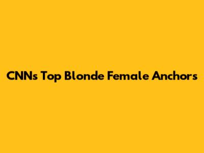 CNN's Top Blonde Female Anchors