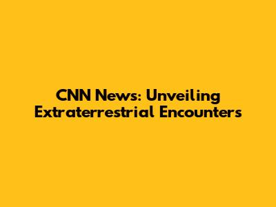 CNN News: Unveiling Extraterrestrial Encounters
