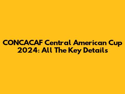 CONCACAF Central American Cup 2024: All The Key Details