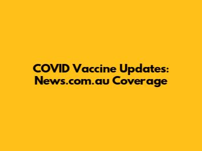 COVID Vaccine Updates: News.com.au Coverage