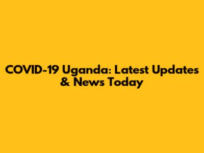 COVID-19 Uganda: Latest Updates & News Today