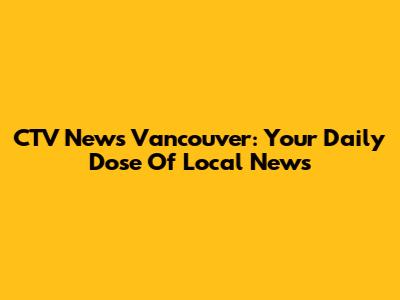 CTV News Vancouver: Your Daily Dose Of Local News