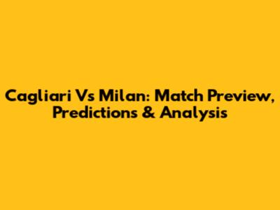 Cagliari Vs Milan: Match Preview, Predictions & Analysis