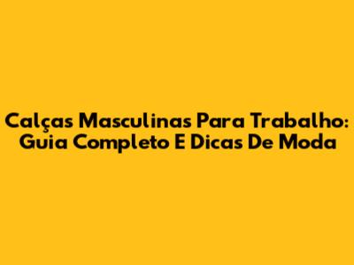 Calças Masculinas Para Trabalho: Guia Completo E Dicas De Moda