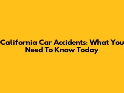 California Car Accidents: What You Need To Know Today