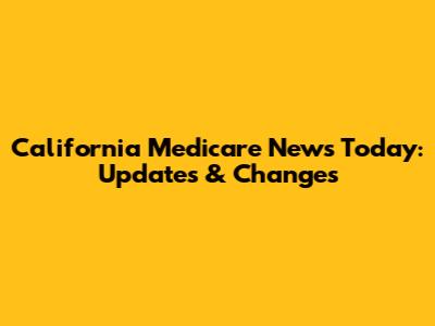 California Medicare News Today: Updates & Changes