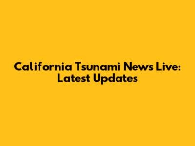 California Tsunami News Live: Latest Updates
