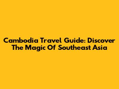 Cambodia Travel Guide: Discover The Magic Of Southeast Asia