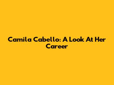 Camila Cabello: A Look At Her Career
