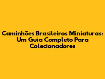 Caminhões Brasileiros Miniaturas: Um Guia Completo Para Colecionadores