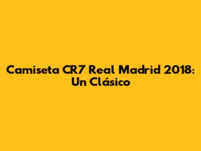 Camiseta CR7 Real Madrid 2018: Un Clásico