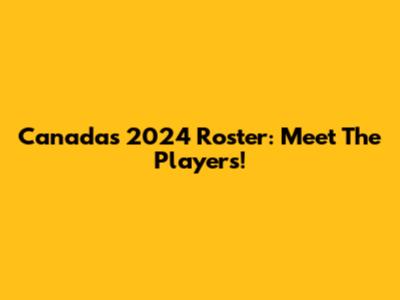 Canada's 2024 Roster: Meet The Players!