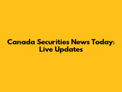 Canada Securities News Today: Live Updates